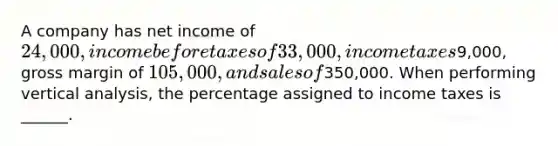 A company has net income of 24,000, income before taxes of 33,000, income taxes9,000, gross margin of 105,000, and sales of350,000. When performing vertical analysis, the percentage assigned to income taxes is ______.