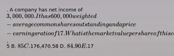 . A company has net income of 3,000,000. It has 600,000 weighted-average common shares outstanding and a price-earnings ratio of 17. What is the market value per share of this company's stock? A.5 B. 85 C.176,470.58 D. 84.90 E.17