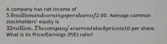 A company has net income of 5.6 million and earnings per share of2.00. Average common stockholders' equity is 32 million. The company's current stock price is10 per share. What is its Price/Earnings (P/E) ratio?