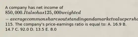 A company has net income of 850,000. It also has 125,000 weighted-average common shares outstanding and a market value per share of115. The company's price-earnings ratio is equal to: A. 16.9 B. 14.7 C. 92.0 D. 13.5 E. 8.0