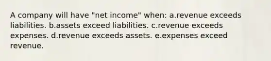 A company will have "net income" when: a.revenue exceeds liabilities. b.assets exceed liabilities. c.revenue exceeds expenses. d.revenue exceeds assets. e.expenses exceed revenue.