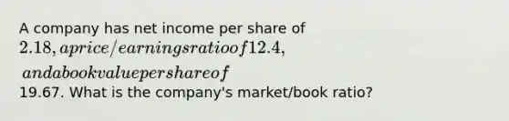 A company has net income per share of 2.18, a price/earnings ratio of 12.4, and a book value per share of19.67. What is the company's market/book ratio?