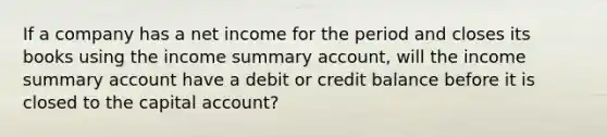 If a company has a net income for the period and closes its books using the income summary account, will the income summary account have a debit or credit balance before it is closed to the capital account?