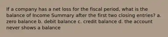 If a company has a net loss for the fiscal period, what is the balance of Income Summary after the first two closing entries? a. zero balance b. debit balance c. credit balance d. the account never shows a balance