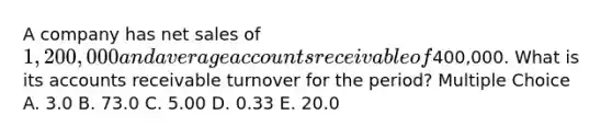 A company has <a href='https://www.questionai.com/knowledge/ksNDOTmr42-net-sales' class='anchor-knowledge'>net sales</a> of 1,200,000 and average accounts receivable of400,000. What is its accounts receivable turnover for the period? Multiple Choice A. 3.0 B. 73.0 C. 5.00 D. 0.33 E. 20.0