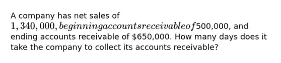 A company has net sales of 1,340,000, beginning accounts receivable of500,000, and ending accounts receivable of 650,000. How many days does it take the company to collect its accounts receivable?