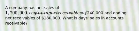 A company has net sales of 1,700,000, beginning net receivables of240,000 and ending net receivables of 180,000. What is days' sales in accounts receivable?