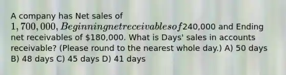 A company has Net sales of 1,700,000, Beginning net receivables of240,000 and Ending net receivables of 180,000. What is Days' sales in accounts receivable? (Please round to the nearest whole day.) A) 50 days B) 48 days C) 45 days D) 41 days