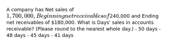 A company has Net sales of 1,700,000, Beginning net receivables of240,000 and Ending net receivables of 180,000. What is Days' sales in accounts receivable? (Please round to the nearest whole day.) - 50 days - 48 days - 45 days - 41 days