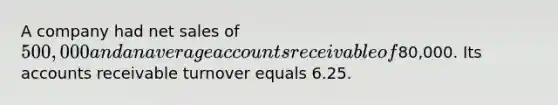 A company had <a href='https://www.questionai.com/knowledge/ksNDOTmr42-net-sales' class='anchor-knowledge'>net sales</a> of 500,000 and an average accounts receivable of80,000. Its accounts receivable turnover equals 6.25.