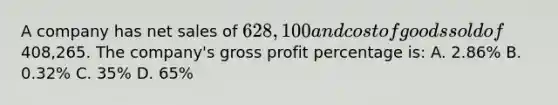 A company has <a href='https://www.questionai.com/knowledge/ksNDOTmr42-net-sales' class='anchor-knowledge'>net sales</a> of 628,100 and cost of goods sold of408,265. The company's <a href='https://www.questionai.com/knowledge/klIB6Lsdwh-gross-profit' class='anchor-knowledge'>gross profit</a> percentage is: A. 2.86% B. 0.32% C. 35% D. 65%