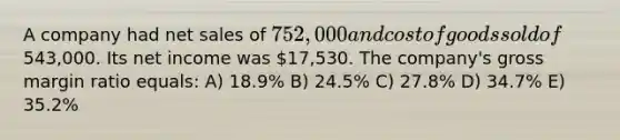 A company had net sales of 752,000 and cost of goods sold of543,000. Its net income was 17,530. The company's gross margin ratio equals: A) 18.9% B) 24.5% C) 27.8% D) 34.7% E) 35.2%