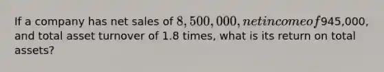 If a company has net sales of 8,500,000, net income of945,000, and total asset turnover of 1.8 times, what is its return on total assets?