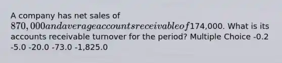 A company has net sales of 870,000 and average accounts receivable of174,000. What is its accounts receivable turnover for the period? Multiple Choice -0.2 -5.0 -20.0 -73.0 -1,825.0