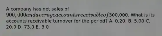 A company has net sales of 900,000 and average accounts receivable of300,000. What is its accounts receivable turnover for the period? A. 0.20. B. 5.00 C. 20.0 D. 73.0 E. 3.0