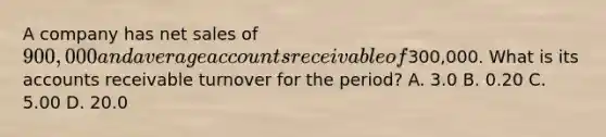 A company has net sales of 900,000 and average accounts receivable of300,000. What is its accounts receivable turnover for the period? A. 3.0 B. 0.20 C. 5.00 D. 20.0