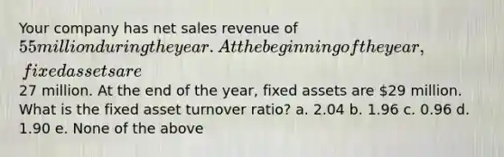 Your company has net sales revenue of 55 million during the year. At the beginning of the year, fixed assets are27 million. At the end of the year, fixed assets are 29 million. What is the fixed asset turnover ratio? a. 2.04 b. 1.96 c. 0.96 d. 1.90 e. None of the above