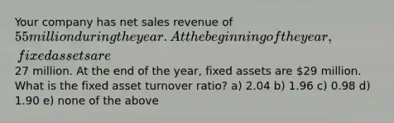 Your company has net sales revenue of 55 million during the year. At the beginning of the year, fixed assets are27 million. At the end of the year, fixed assets are 29 million. What is the fixed asset turnover ratio? a) 2.04 b) 1.96 c) 0.98 d) 1.90 e) none of the above