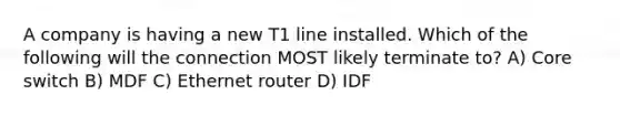 A company is having a new T1 line installed. Which of the following will the connection MOST likely terminate to? A) Core switch B) MDF C) Ethernet router D) IDF