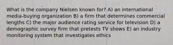 What is the company Nielsen known for? A) an international media-buying organization B) a firm that determines commercial lengths C) the major audience rating service for television D) a demographic survey firm that pretests TV shows E) an industry monitoring system that investigates ethics