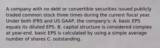 A company with no debt or convertible securities issued publicly traded common stock three times during the current fiscal year. Under both IFRS and US GAAP, the company's: A. basic EPS equals its diluted EPS. B. capital structure is considered complex at year-end. basic EPS is calculated by using a simple average number of shares C. outstanding.