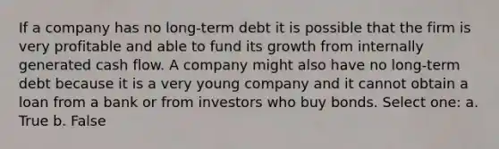 If a company has no long-term debt it is possible that the firm is very profitable and able to fund its growth from internally generated cash flow. A company might also have no long-term debt because it is a very young company and it cannot obtain a loan from a bank or from investors who buy bonds. Select one: a. True b. False