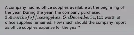 A company had no office supplies available at the beginning of the year. During the year, the company purchased 350 worth of office supplies. On December 31,115 worth of office supplies remained. How much should the company report as office supplies expense for the year?