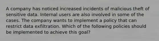 A company has noticed increased incidents of malicious theft of sensitive data. Internal users are also involved in some of the cases. The company wants to implement a policy that can restrict data exfiltration. Which of the following policies should be implemented to achieve this goal?