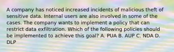 A company has noticed increased incidents of malicious theft of sensitive data. Internal users are also involved in some of the cases. The company wants to implement a policy that can restrict data exfiltration. Which of the following policies should be implemented to achieve this goal? A. PUA B. AUP C. NDA D. DLP