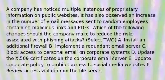 A company has noticed multiple instances of proprietary information on public websites. It has also observed an increase in the number of email messages sent to random employees containing malicious links and PDFs. Which of the following changes should the company make to reduce the risks associated with phishing attacks? (Select TWO) A. Install an additional firewall B. Implement a redundant email server C. Block access to personal email on corporate systems D. Update the X.509 certificates on the corporate email server E. Update corporate policy to prohibit access to social media websites F. Review access violation on the file server