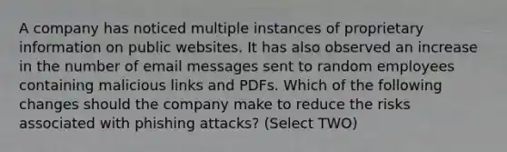 A company has noticed multiple instances of proprietary information on public websites. It has also observed an increase in the number of email messages sent to random employees containing malicious links and PDFs. Which of the following changes should the company make to reduce the risks associated with phishing attacks? (Select TWO)