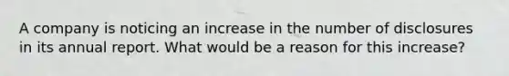 A company is noticing an increase in the number of disclosures in its annual report. What would be a reason for this increase?