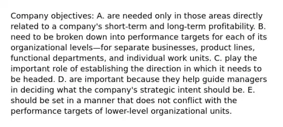 Company objectives: A. are needed only in those areas directly related to a company's short-term and long-term profitability. B. need to be broken down into performance targets for each of its organizational levels—for separate businesses, product lines, functional departments, and individual work units. C. play the important role of establishing the direction in which it needs to be headed. D. are important because they help guide managers in deciding what the company's strategic intent should be. E. should be set in a manner that does not conflict with the performance targets of lower-level organizational units.