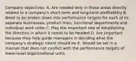 Company objectives: A. Are needed only in those areas directly related to a company's short-term and long-term profitability B. Need to be broken down into performance targets for each of its separate businesses, product lines, functional departments and individual work units C. Play the important role of establishing the direction in which it needs to be headed D. Are important because they help guide managers in deciding what the company's strategic intent should be E. Should be set in a manner that does not conflict with the performance targets of lower-level organizational units