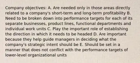 Company objectives: A. Are needed only in those areas directly related to a company's short-term and long-term profitability B. Need to be broken down into performance targets for each of its separate businesses, product lines, functional departments and individual work units C. Play the important role of establishing the direction in which it needs to be headed D. Are important because they help guide managers in deciding what the company's strategic intent should be E. Should be set in a manner that does not conflict with the performance targets of lower-level organizational units