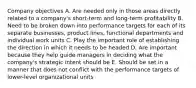 Company objectives A. Are needed only in those areas directly related to a company's short-term and long-term profitability B. Need to be broken down into performance targets for each of its separate businesses, product lines, functional departments and individual work units C. Play the important role of establishing the direction in which it needs to be headed D. Are important because they help guide managers in deciding what the company's strategic intent should be E. Should be set in a manner that does not conflict with the performance targets of lower-level organizational units