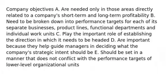 Company objectives A. Are needed only in those areas directly related to a company's short-term and long-term profitability B. Need to be broken down into performance targets for each of its separate businesses, product lines, functional departments and individual work units C. Play the important role of establishing the direction in which it needs to be headed D. Are important because they help guide managers in deciding what the company's strategic intent should be E. Should be set in a manner that does not conflict with the performance targets of lower-level organizational units