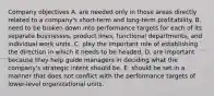 Company objectives A. are needed only in those areas directly related to a company's short-term and long-term profitability. B. need to be broken down into performance targets for each of its separate businesses, product lines, functional departments, and individual work units. C. play the important role of establishing the direction in which it needs to be headed. D. are important because they help guide managers in deciding what the company's strategic intent should be. E. should be set in a manner that does not conflict with the performance targets of lower-level organizational units.