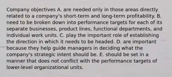 Company objectives A. are needed only in those areas directly related to a company's short-term and long-term profitability. B. need to be broken down into performance targets for each of its separate businesses, product lines, functional departments, and individual work units. C. play the important role of establishing the direction in which it needs to be headed. D. are important because they help guide managers in deciding what the company's strategic intent should be. E. should be set in a manner that does not conflict with the performance targets of lower-level organizational units.