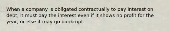 When a company is obligated contractually to pay interest on debt, it must pay the interest even if it shows no profit for the year, or else it may go bankrupt.