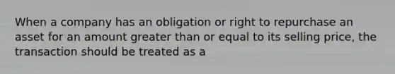 When a company has an obligation or right to repurchase an asset for an amount greater than or equal to its selling price, the transaction should be treated as a