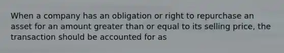 When a company has an obligation or right to repurchase an asset for an amount greater than or equal to its selling price, the transaction should be accounted for as