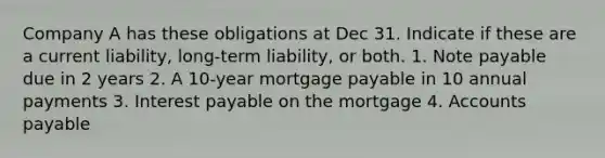 Company A has these obligations at Dec 31. Indicate if these are a current liability, long-term liability, or both. 1. Note payable due in 2 years 2. A 10-year mortgage payable in 10 annual payments 3. Interest payable on the mortgage 4. Accounts payable