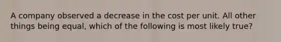 A company observed a decrease in the cost per unit. All other things being equal, which of the following is most likely true?