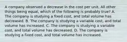 A company observed a decrease in the cost per unit. All other things being equal, which of the following is probably true? A. The company is studying a fixed cost, and total volume has decreased. B. The company is studying a variable cost, and total volume has increased. C. The company is studying a variable cost, and total volume has decreased. D. The company is studying a fixed cost, and total volume has increased.