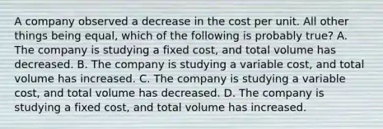 A company observed a decrease in the cost per unit. All other things being equal, which of the following is probably true? A. The company is studying a fixed cost, and total volume has decreased. B. The company is studying a variable cost, and total volume has increased. C. The company is studying a variable cost, and total volume has decreased. D. The company is studying a fixed cost, and total volume has increased.