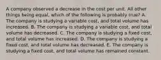 A company observed a decrease in the cost per unit. All other things being equal, which of the following is probably true? A. The company is studying a variable cost, and total volume has increased. B. The company is studying a variable cost, and total volume has decreased. C. The company is studying a fixed cost, and total volume has increased. D. The company is studying a fixed cost, and total volume has decreased. E. The company is studying a fixed cost, and total volume has remained constant.