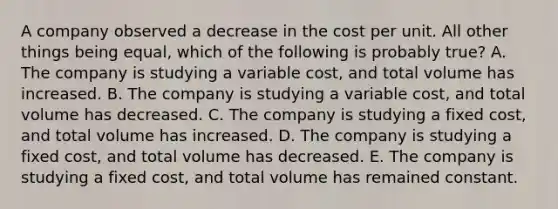 A company observed a decrease in the cost per unit. All other things being equal, which of the following is probably true? A. The company is studying a variable cost, and total volume has increased. B. The company is studying a variable cost, and total volume has decreased. C. The company is studying a fixed cost, and total volume has increased. D. The company is studying a fixed cost, and total volume has decreased. E. The company is studying a fixed cost, and total volume has remained constant.