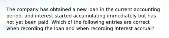 The company has obtained a new loan in the current accounting period, and interest started accumulating immediately but has not yet been paid. Which of the following entries are correct when recording the loan and when recording interest accrual?