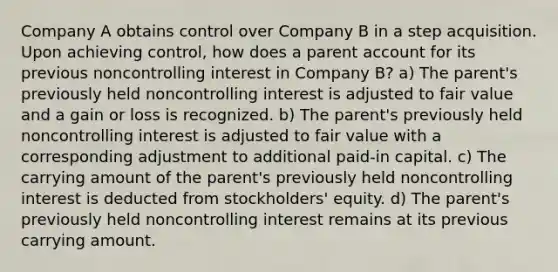 Company A obtains control over Company B in a step acquisition. Upon achieving control, how does a parent account for its previous noncontrolling interest in Company B? a) The parent's previously held noncontrolling interest is adjusted to fair value and a gain or loss is recognized. b) The parent's previously held noncontrolling interest is adjusted to fair value with a corresponding adjustment to additional paid-in capital. c) The carrying amount of the parent's previously held noncontrolling interest is deducted from stockholders' equity. d) The parent's previously held noncontrolling interest remains at its previous carrying amount.